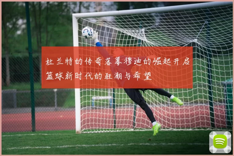 杜兰特的传奇落幕穆迪的崛起开启篮球新时代的狂潮与希望