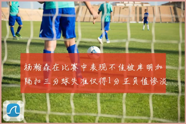 杨瀚森在比赛中表现不佳被库明加隔扣三分球失准仅得1分正负值惨淡11