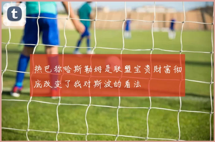 热巴称哈斯勒姆是联盟宝贵财富彻底改变了我对斯波的看法