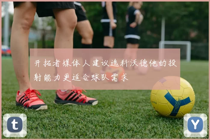 开拓者媒体人建议选科沃德他的投射能力更适合球队需求