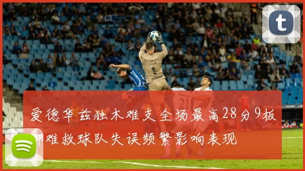 爱德华兹独木难支全场最高28分9板却难救球队失误频繁影响表现