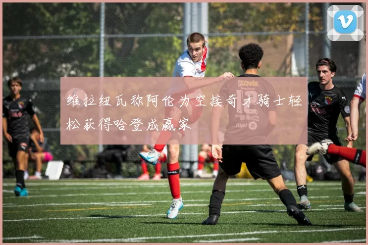 维拉纽瓦称阿伦为空接奇才骑士轻松获得哈登成赢家