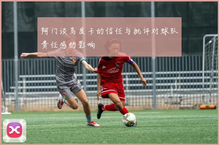 阿门谈乌度卡的信任与批评对球队责任感的影响