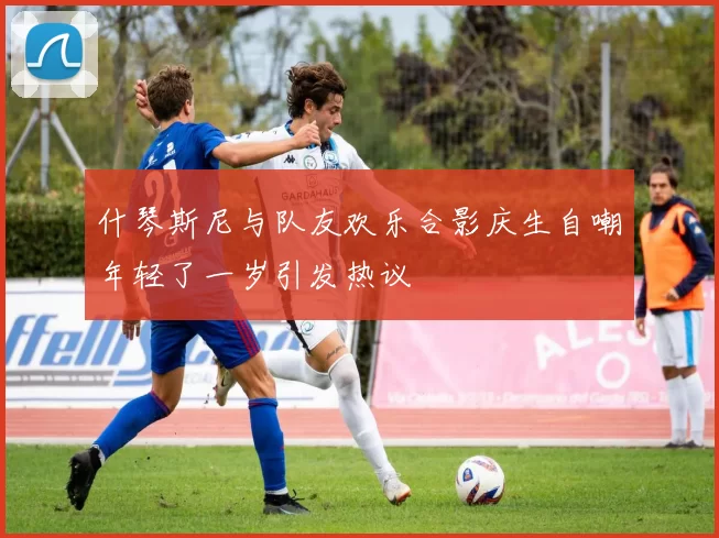 什琴斯尼与队友欢乐合影庆生自嘲年轻了一岁引发热议