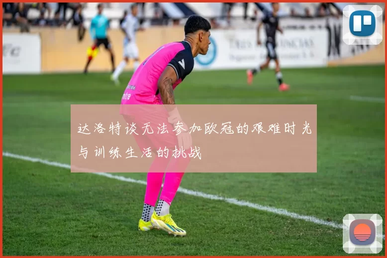 达洛特谈无法参加欧冠的艰难时光与训练生活的挑战