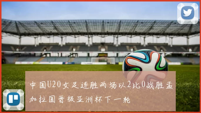 中国U20女足连胜两场以2比0战胜孟加拉国晋级亚洲杯下一轮