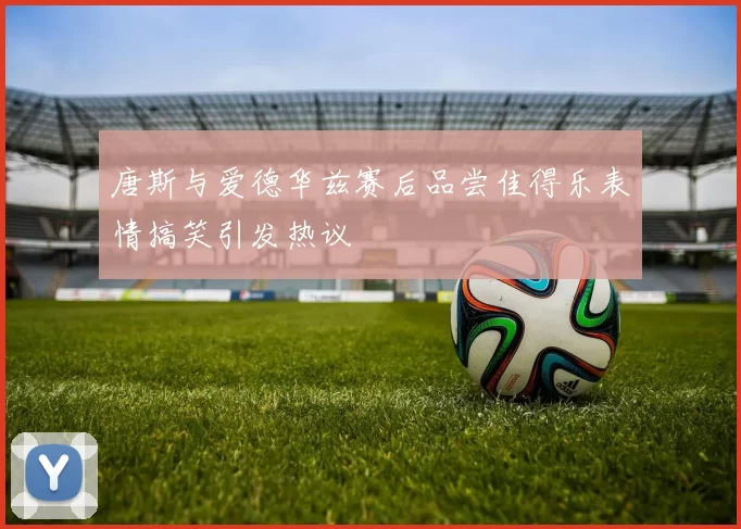 唐斯与爱德华兹赛后品尝佳得乐表情搞笑引发热议