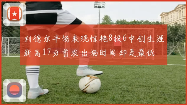 利德尔半场表现惊艳8投6中创生涯新高17分首发出场时间却是最低