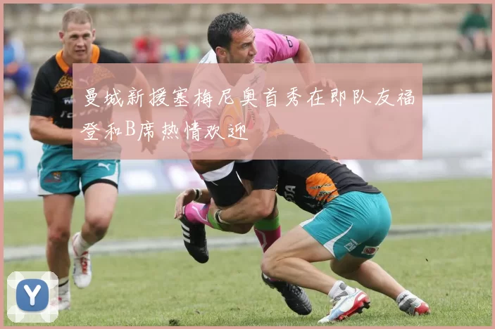 曼城新援塞梅尼奥首秀在即队友福登和B席热情欢迎