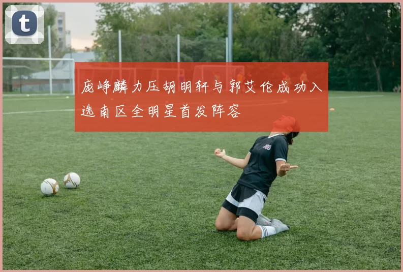 庞峥麟力压胡明轩与郭艾伦成功入选南区全明星首发阵容