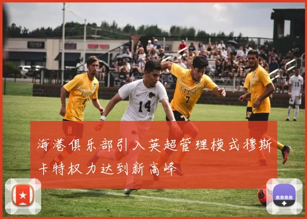 海港俱乐部引入英超管理模式穆斯卡特权力达到新高峰