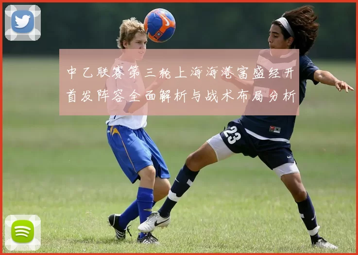 中乙联赛第三轮上海海港富盛经开首发阵容全面解析与战术布局分析