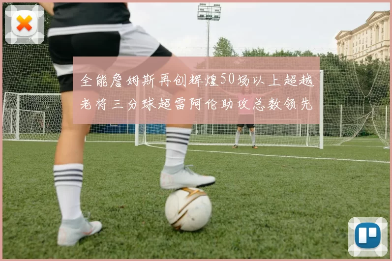 全能詹姆斯再创辉煌50场以上超越老将三分球超雷阿伦助攻总数领先隆多