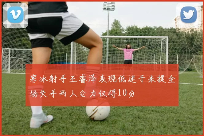 寒冰射手王睿泽表现低迷于米提全场失手两人合力仅得10分