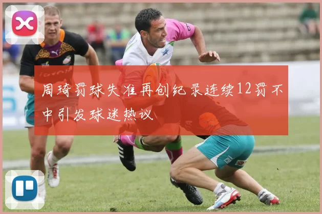 周琦罚球失准再创纪录连续12罚不中引发球迷热议