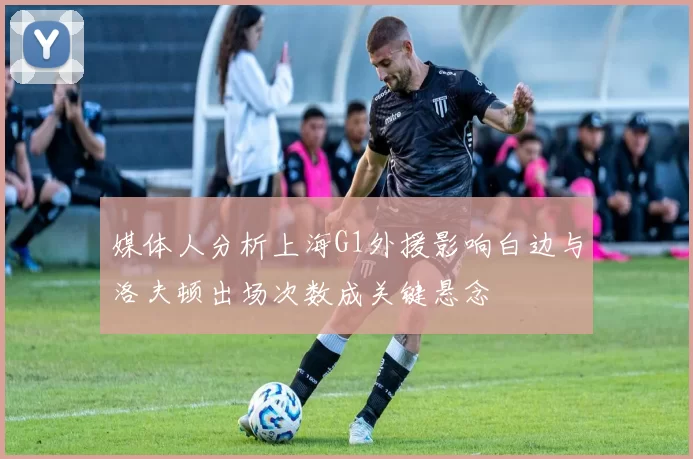 媒体人分析上海G1外援影响白边与洛夫顿出场次数成关键悬念