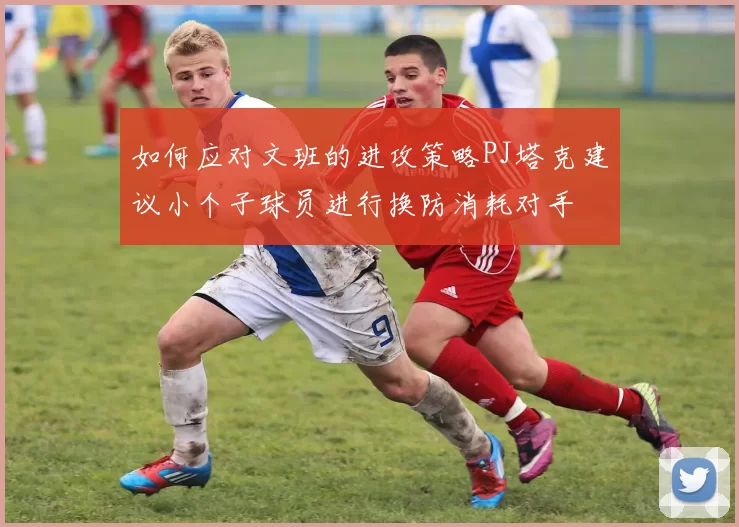 如何应对文班的进攻策略PJ塔克建议小个子球员进行换防消耗对手